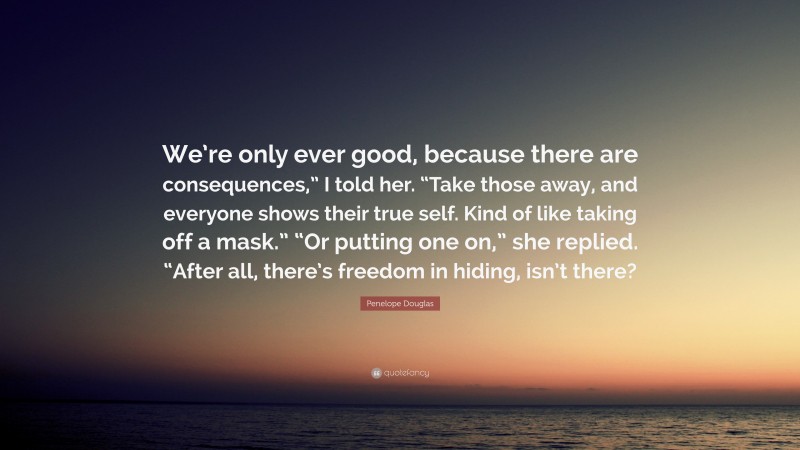 Penelope Douglas Quote: “We’re only ever good, because there are consequences,” I told her. “Take those away, and everyone shows their true self. Kind of like taking off a mask.” “Or putting one on,” she replied. “After all, there’s freedom in hiding, isn’t there?”