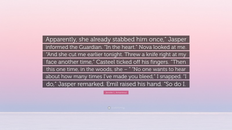 Jennifer L. Armentrout Quote: “Apparently, she already stabbed him once,” Jasper informed the Guardian. “In the heart.” Nova looked at me. “And she cut me earlier tonight. Threw a knife right at my face another time,” Casteel ticked off his fingers. “Then this one time, in the woods, she – ” “No one wants to hear about how many times I’ve made you bleed,” I snapped. “I do,” Jasper remarked. Emil raised his hand. “So do I.”