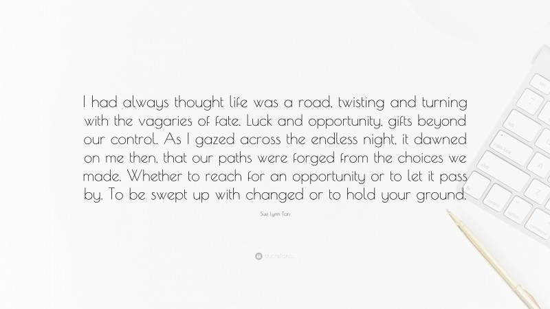 Sue Lynn Tan Quote: “I had always thought life was a road, twisting and turning with the vagaries of fate. Luck and opportunity, gifts beyond our control. As I gazed across the endless night, it dawned on me then, that our paths were forged from the choices we made. Whether to reach for an opportunity or to let it pass by. To be swept up with changed or to hold your ground.”