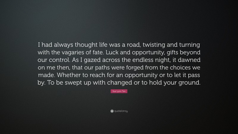 Sue Lynn Tan Quote: “I had always thought life was a road, twisting and turning with the vagaries of fate. Luck and opportunity, gifts beyond our control. As I gazed across the endless night, it dawned on me then, that our paths were forged from the choices we made. Whether to reach for an opportunity or to let it pass by. To be swept up with changed or to hold your ground.”