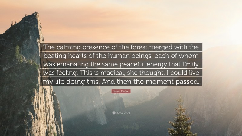 Steven Decker Quote: “The calming presence of the forest merged with the beating hearts of the human beings, each of whom was emanating the same peaceful energy that Emily was feeling. This is magical, she thought. I could live my life doing this. And then the moment passed.”