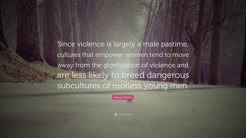 Steven Pinker Quote: “Since violence is largely a male pastime, cultures that empower women tend to move away from the glorification of violence and are less likely to breed dangerous subcultures of rootless young men.”