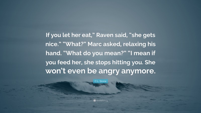 C.L. Stone Quote: “If you let her eat,” Raven said, “she gets nice.” “What?” Marc asked, relaxing his hand. “What do you mean?” “I mean if you feed her, she stops hitting you. She won’t even be angry anymore.”