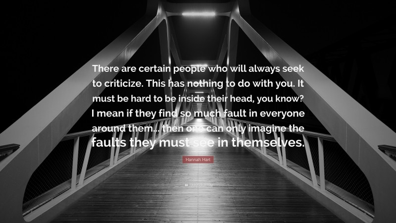 Hannah Hart Quote: “There are certain people who will always seek to criticize. This has nothing to do with you. It must be hard to be inside their head, you know? I mean if they find so much fault in everyone around them... then one can only imagine the faults they must see in themselves.”