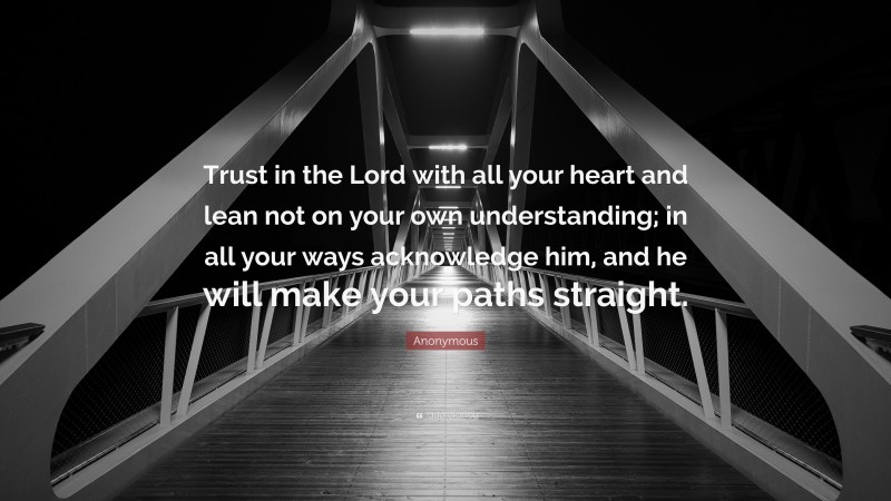 Anonymous Quote: “Trust in the Lord with all your heart and lean not on your own understanding; in all your ways acknowledge him, and he will make your paths straight.”