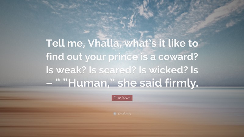 Elise Kova Quote: “Tell me, Vhalla, what’s it like to find out your prince is a coward? Is weak? Is scared? Is wicked? Is – ” “Human,” she said firmly.”