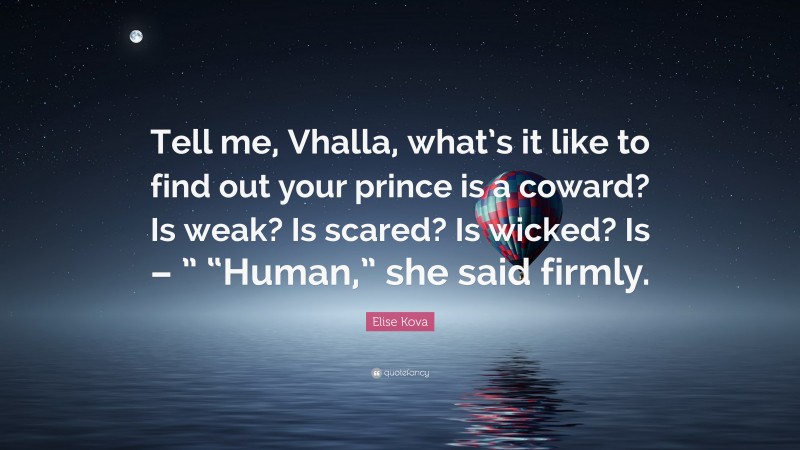 Elise Kova Quote: “Tell me, Vhalla, what’s it like to find out your prince is a coward? Is weak? Is scared? Is wicked? Is – ” “Human,” she said firmly.”