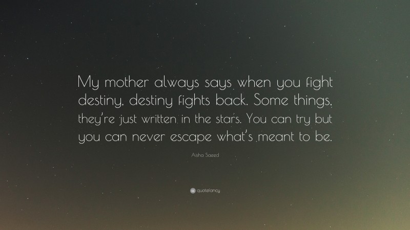 Aisha Saeed Quote: “My mother always says when you fight destiny, destiny fights back. Some things, they’re just written in the stars. You can try but you can never escape what’s meant to be.”