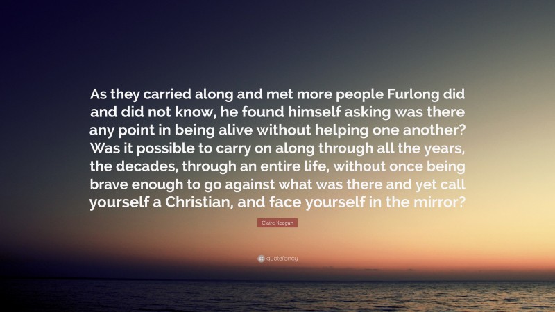 Claire Keegan Quote: “As they carried along and met more people Furlong did and did not know, he found himself asking was there any point in being alive without helping one another? Was it possible to carry on along through all the years, the decades, through an entire life, without once being brave enough to go against what was there and yet call yourself a Christian, and face yourself in the mirror?”