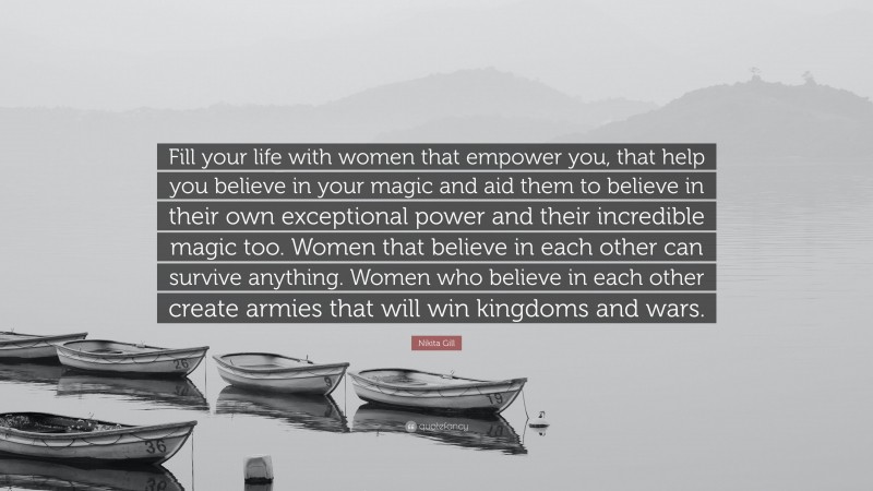 Nikita Gill Quote: “Fill your life with women that empower you, that help you believe in your magic and aid them to believe in their own exceptional power and their incredible magic too. Women that believe in each other can survive anything. Women who believe in each other create armies that will win kingdoms and wars.”