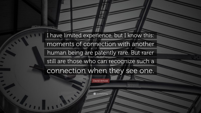 David Arnold Quote: “I have limited experience, but I know this: moments of connection with another human being are patently rare. But rarer still are those who can recognize such a connection when they see one.”