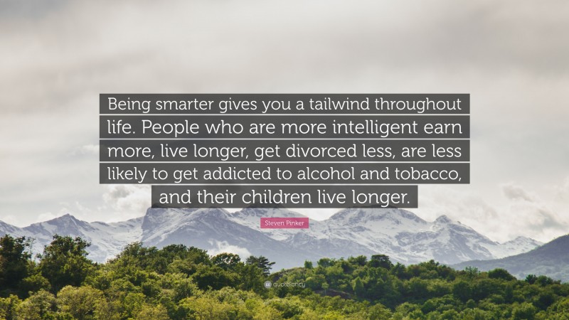 Steven Pinker Quote: “Being smarter gives you a tailwind throughout life. People who are more intelligent earn more, live longer, get divorced less, are less likely to get addicted to alcohol and tobacco, and their children live longer.”