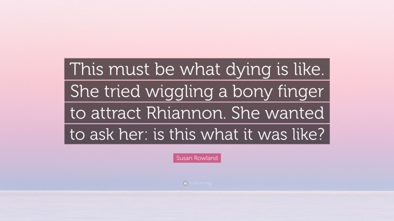 Susan Rowland Quote: “This must be what dying is like. She tried wiggling a bony finger to attract Rhiannon. She wanted to ask her: is this what it was like?”