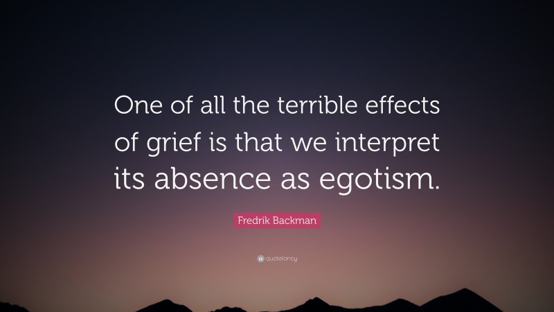 Fredrik Backman Quote: “One of all the terrible effects of grief is that we interpret its absence as egotism.”
