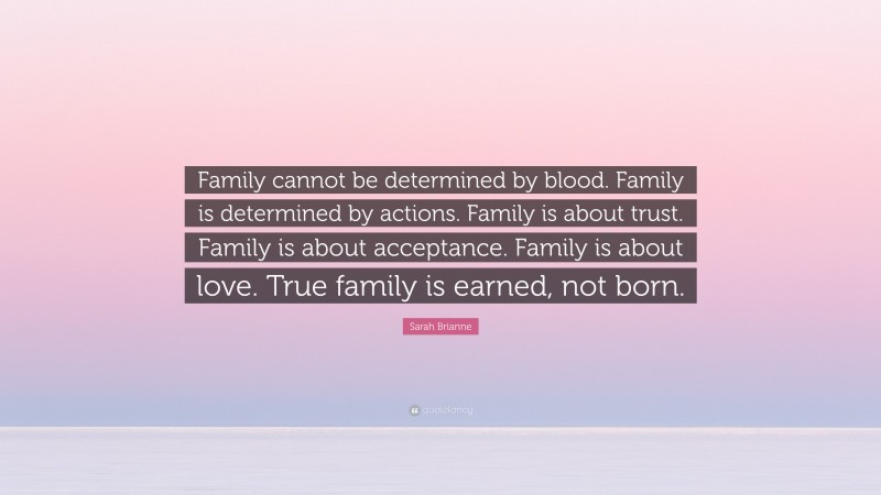 Sarah Brianne Quote: “Family cannot be determined by blood. Family is determined by actions. Family is about trust. Family is about acceptance. Family is about love. True family is earned, not born.”