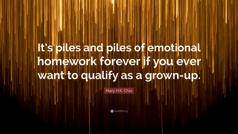 Mary H.K. Choi Quote: “It’s piles and piles of emotional homework forever if you ever want to qualify as a grown-up.”
