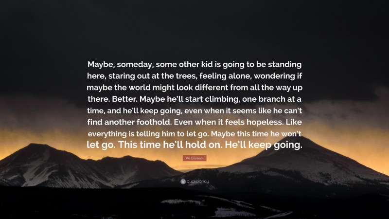 Val Emmich Quote: “Maybe, someday, some other kid is going to be standing here, staring out at the trees, feeling alone, wondering if maybe the world might look different from all the way up there. Better. Maybe he’ll start climbing, one branch at a time, and he’ll keep going, even when it seems like he can’t find another foothold. Even when it feels hopeless. Like everything is telling him to let go. Maybe this time he won’t let go. This time he’ll hold on. He’ll keep going.”