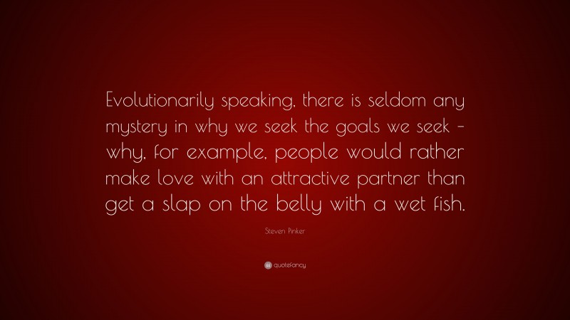 Steven Pinker Quote: “Evolutionarily speaking, there is seldom any mystery in why we seek the goals we seek – why, for example, people would rather make love with an attractive partner than get a slap on the belly with a wet fish.”