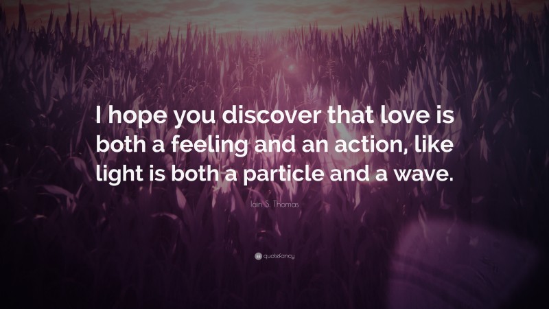 Iain S. Thomas Quote: “I hope you discover that love is both a feeling and an action, like light is both a particle and a wave.”