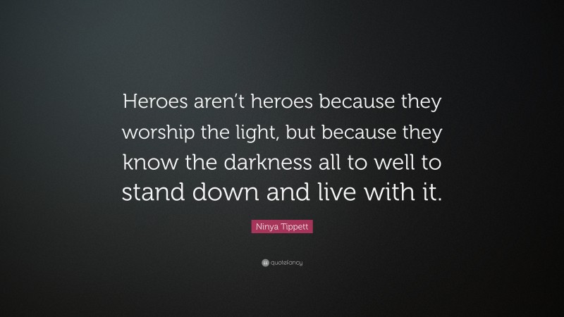 Ninya Tippett Quote: “Heroes aren’t heroes because they worship the light, but because they know the darkness all to well to stand down and live with it.”