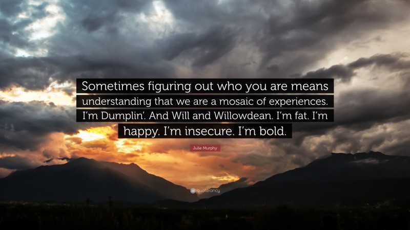 Julie Murphy Quote: “Sometimes figuring out who you are means understanding that we are a mosaic of experiences. I’m Dumplin’. And Will and Willowdean. I’m fat. I’m happy. I’m insecure. I’m bold.”