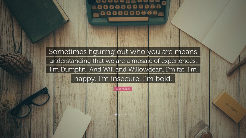 Julie Murphy Quote: “Sometimes figuring out who you are means understanding that we are a mosaic of experiences. I’m Dumplin’. And Will and Willowdean. I’m fat. I’m happy. I’m insecure. I’m bold.”