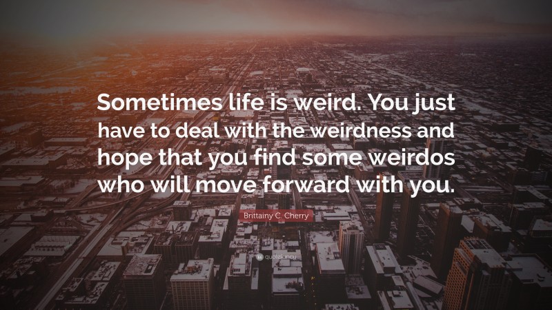 Brittainy C. Cherry Quote: “Sometimes life is weird. You just have to deal with the weirdness and hope that you find some weirdos who will move forward with you.”