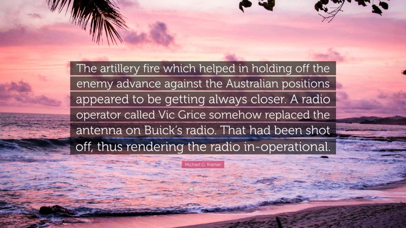 Michael G. Kramer Quote: “The artillery fire which helped in holding off the enemy advance against the Australian positions appeared to be getting always closer. A radio operator called Vic Grice somehow replaced the antenna on Buick’s radio. That had been shot off, thus rendering the radio in-operational.”