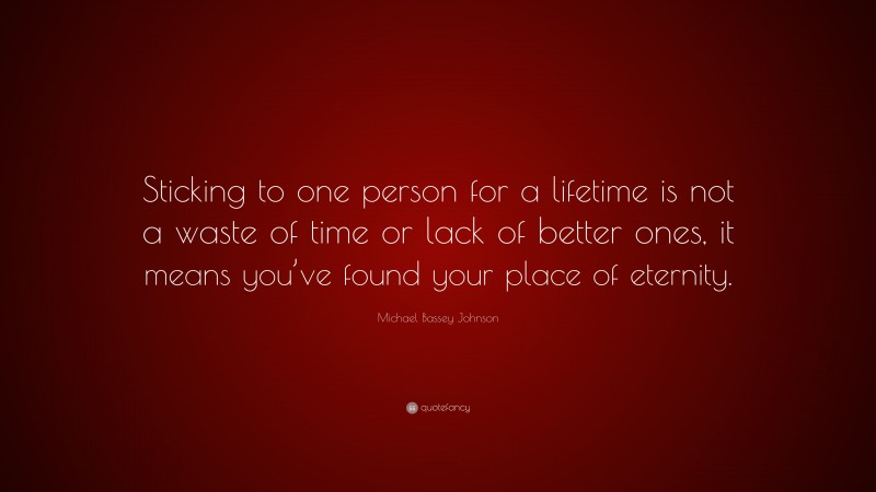 Michael Bassey Johnson Quote: “Sticking to one person for a lifetime is not a waste of time or lack of better ones, it means you’ve found your place of eternity.”