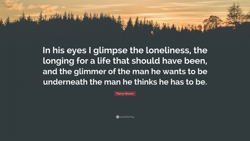 Pierce Brown Quote: “In his eyes I glimpse the loneliness, the longing for a life that should have been, and the glimmer of the man he wants to be underneath the man he thinks he has to be.”