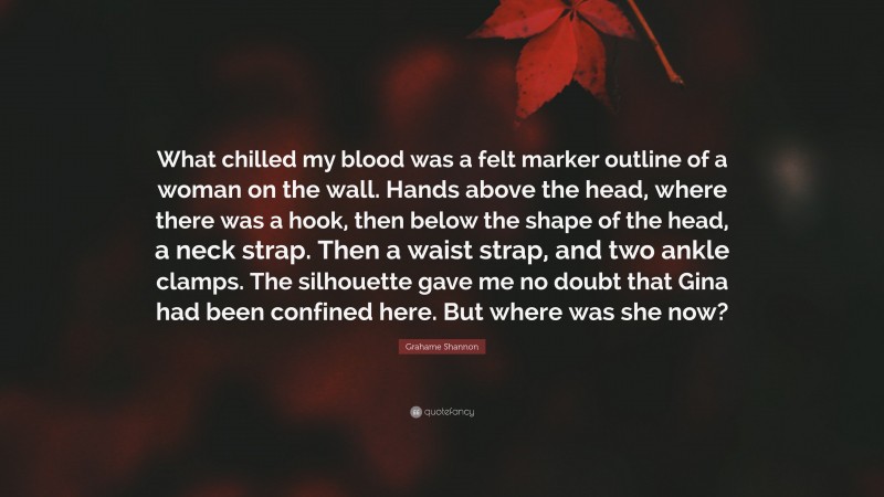 Grahame Shannon Quote: “What chilled my blood was a felt marker outline of a woman on the wall. Hands above the head, where there was a hook, then below the shape of the head, a neck strap. Then a waist strap, and two ankle clamps. The silhouette gave me no doubt that Gina had been confined here. But where was she now?”