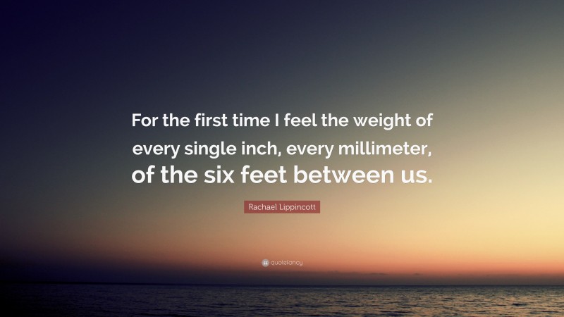 Rachael Lippincott Quote: “For the first time I feel the weight of every single inch, every millimeter, of the six feet between us.”