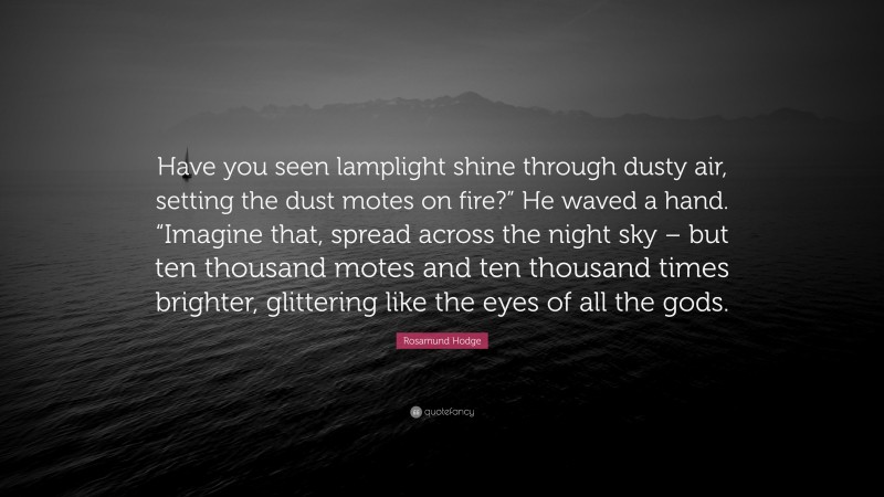 Rosamund Hodge Quote: “Have you seen lamplight shine through dusty air, setting the dust motes on fire?” He waved a hand. “Imagine that, spread across the night sky – but ten thousand motes and ten thousand times brighter, glittering like the eyes of all the gods.”