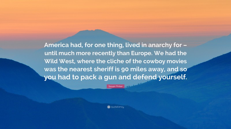 Steven Pinker Quote: “America had, for one thing, lived in anarchy for – until much more recently than Europe. We had the Wild West, where the cliche of the cowboy movies was the nearest sheriff is 90 miles away, and so you had to pack a gun and defend yourself.”