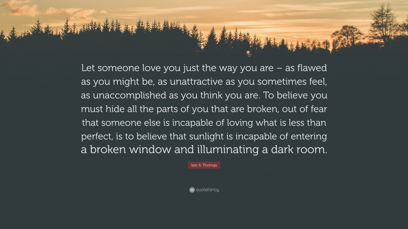 Iain S. Thomas Quote: “Let someone love you just the way you are – as flawed as you might be, as unattractive as you sometimes feel, as unaccomplished as you think you are. To believe you must hide all the parts of you that are broken, out of fear that someone else is incapable of loving what is less than perfect, is to believe that sunlight is incapable of entering a broken window and illuminating a dark room.”