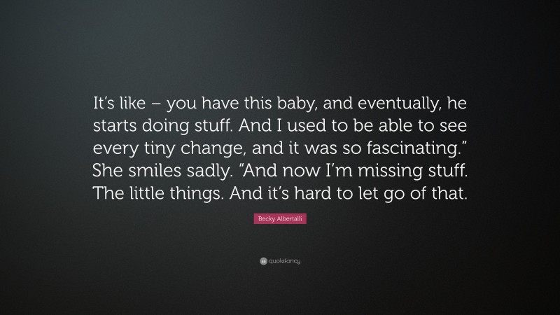 Becky Albertalli Quote: “It’s like – you have this baby, and eventually, he starts doing stuff. And I used to be able to see every tiny change, and it was so fascinating.” She smiles sadly. “And now I’m missing stuff. The little things. And it’s hard to let go of that.”