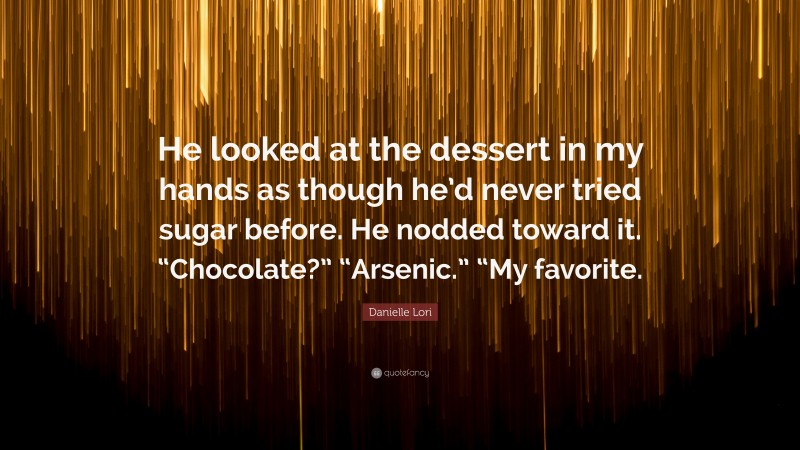Danielle Lori Quote: “He looked at the dessert in my hands as though he’d never tried sugar before. He nodded toward it. “Chocolate?” “Arsenic.” “My favorite.”