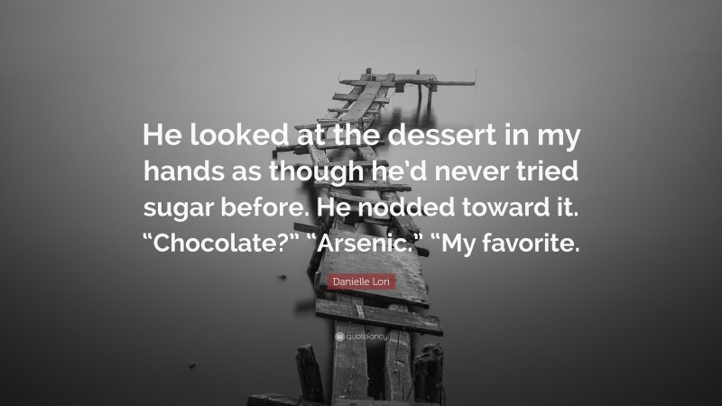 Danielle Lori Quote: “He looked at the dessert in my hands as though he’d never tried sugar before. He nodded toward it. “Chocolate?” “Arsenic.” “My favorite.”