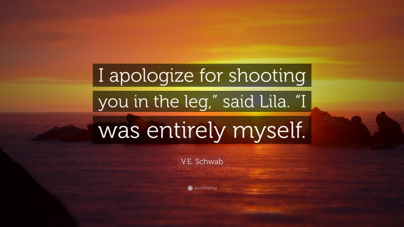 V.E. Schwab Quote: “I apologize for shooting you in the leg,” said Lila. “I was entirely myself.”