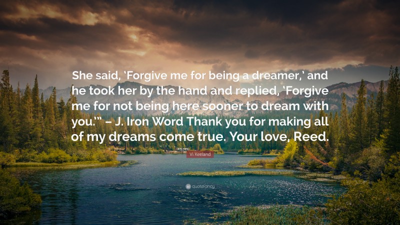 Vi Keeland Quote: “She said, ‘Forgive me for being a dreamer,’ and he took her by the hand and replied, ‘Forgive me for not being here sooner to dream with you.’” – J. Iron Word Thank you for making all of my dreams come true. Your love, Reed.”