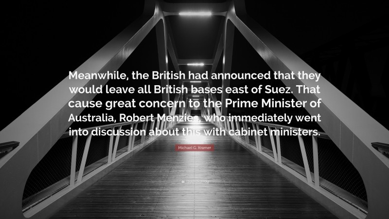 Michael G. Kramer Quote: “Meanwhile, the British had announced that they would leave all British bases east of Suez. That cause great concern to the Prime Minister of Australia, Robert Menzies, who immediately went into discussion about this with cabinet ministers.”