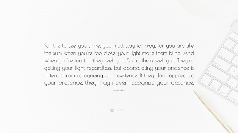 Najwa Zebian Quote: “For the to see you shine, you must stay far way, for you are like the sun; when you’re too close, your light make them blind. And when you’re too far, they seek you. So let them seek you. They’re getting your light regardless, but appreciating your presence is different from recognizing your existence. If they don’t appreciate your presence, they may never recognize your absence.”