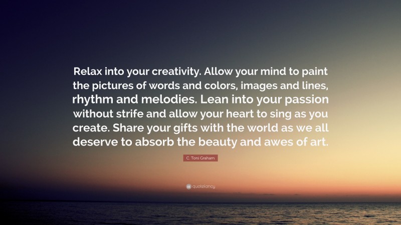 C. Toni Graham Quote: “Relax into your creativity. Allow your mind to paint the pictures of words and colors, images and lines, rhythm and melodies. Lean into your passion without strife and allow your heart to sing as you create. Share your gifts with the world as we all deserve to absorb the beauty and awes of art.”