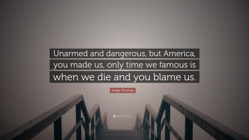 Angie Thomas Quote: “Unarmed and dangerous, but America, you made us, only time we famous is when we die and you blame us.”