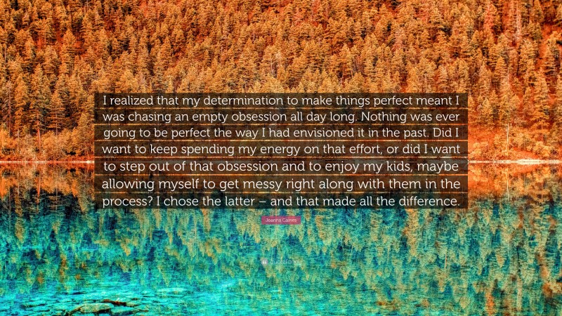 Joanna Gaines Quote: “I realized that my determination to make things perfect meant I was chasing an empty obsession all day long. Nothing was ever going to be perfect the way I had envisioned it in the past. Did I want to keep spending my energy on that effort, or did I want to step out of that obsession and to enjoy my kids, maybe allowing myself to get messy right along with them in the process? I chose the latter – and that made all the difference.”