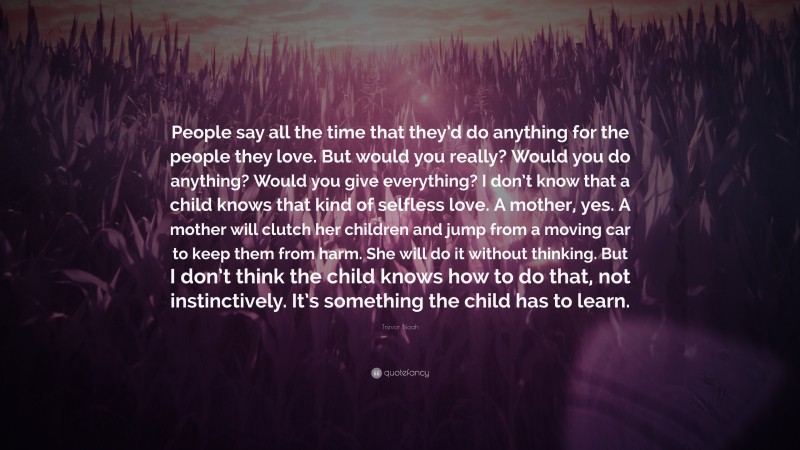 Trevor Noah Quote: “People say all the time that they’d do anything for the people they love. But would you really? Would you do anything? Would you give everything? I don’t know that a child knows that kind of selfless love. A mother, yes. A mother will clutch her children and jump from a moving car to keep them from harm. She will do it without thinking. But I don’t think the child knows how to do that, not instinctively. It’s something the child has to learn.”