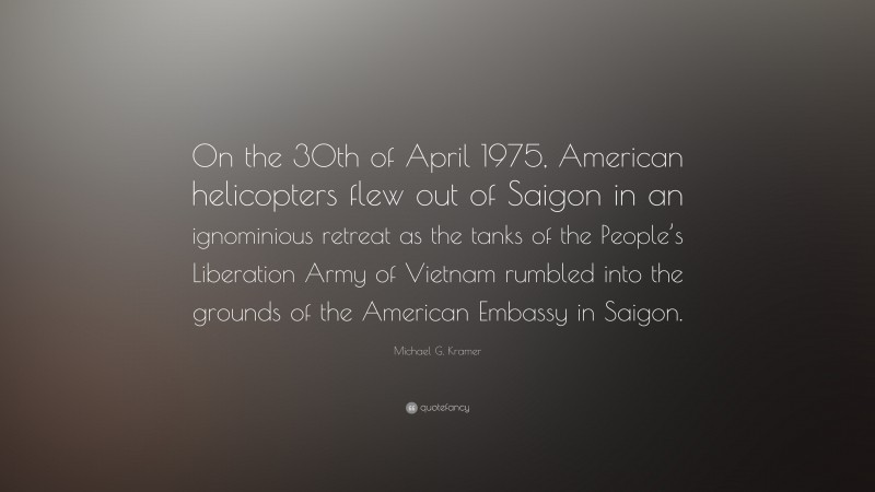Michael G. Kramer Quote: “On the 30th of April 1975, American helicopters flew out of Saigon in an ignominious retreat as the tanks of the People’s Liberation Army of Vietnam rumbled into the grounds of the American Embassy in Saigon.”