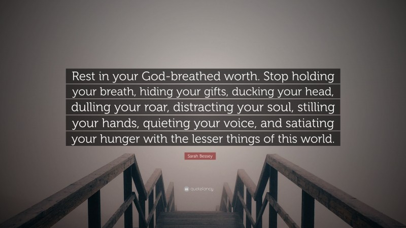 Sarah Bessey Quote: “Rest in your God-breathed worth. Stop holding your breath, hiding your gifts, ducking your head, dulling your roar, distracting your soul, stilling your hands, quieting your voice, and satiating your hunger with the lesser things of this world.”