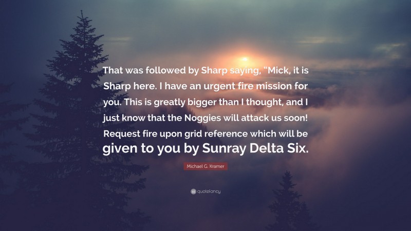 Michael G. Kramer Quote: “That was followed by Sharp saying, “Mick, it is Sharp here. I have an urgent fire mission for you. This is greatly bigger than I thought, and I just know that the Noggies will attack us soon! Request fire upon grid reference which will be given to you by Sunray Delta Six.”