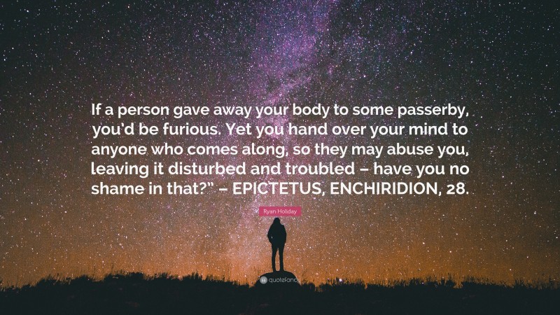 Ryan Holiday Quote: “If a person gave away your body to some passerby, you’d be furious. Yet you hand over your mind to anyone who comes along, so they may abuse you, leaving it disturbed and troubled – have you no shame in that?” – EPICTETUS, ENCHIRIDION, 28.”